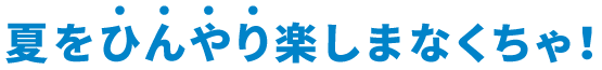 夏をひんやり楽しまなくちゃ！